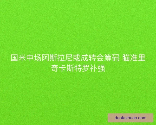 国米中场阿斯拉尼或成转会筹码 瞄准里奇卡斯特罗补强