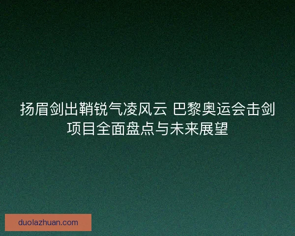 扬眉剑出鞘锐气凌风云 巴黎奥运会击剑项目全面盘点与未来展望