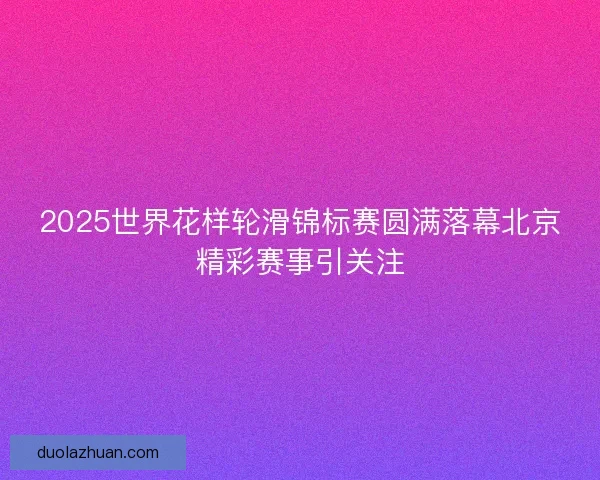 2025世界花样轮滑锦标赛圆满落幕北京精彩赛事引关注