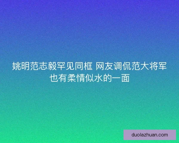 姚明范志毅罕见同框 网友调侃范大将军也有柔情似水的一面
