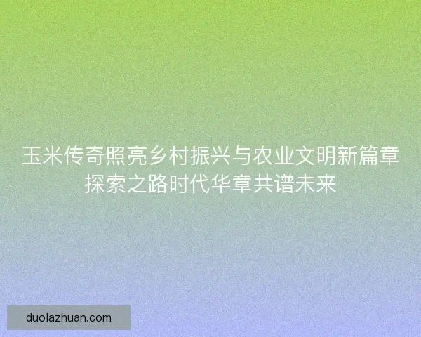 玉米传奇照亮乡村振兴与农业文明新篇章探索之路时代华章共谱未来