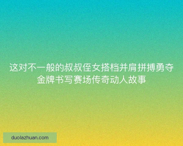 这对不一般的叔叔侄女搭档并肩拼搏勇夺金牌书写赛场传奇动人故事