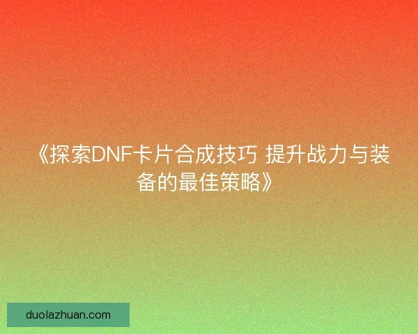 《探索DNF卡片合成技巧 提升战力与装备的最佳策略》