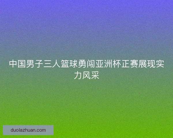 中国男子三人篮球勇闯亚洲杯正赛展现实力风采