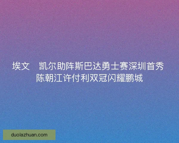 埃文・凯尔助阵斯巴达勇士赛深圳首秀 陈朝江许付利双冠闪耀鹏城
