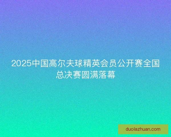 2025中国高尔夫球精英会员公开赛全国总决赛圆满落幕