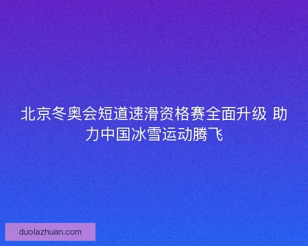北京冬奥会短道速滑资格赛全面升级 助力中国冰雪运动腾飞
