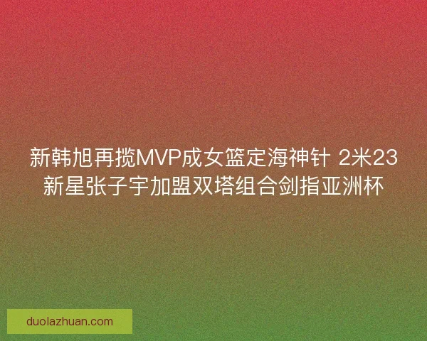 新韩旭再揽MVP成女篮定海神针 2米23新星张子宇加盟双塔组合剑指亚洲杯