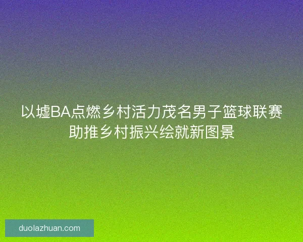 以墟BA点燃乡村活力茂名男子篮球联赛助推乡村振兴绘就新图景
