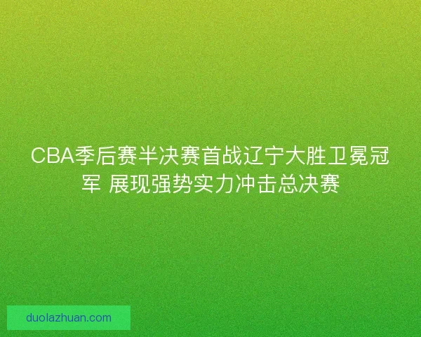 CBA季后赛半决赛首战辽宁大胜卫冕冠军 展现强势实力冲击总决赛 CBA季后赛半决赛首战辽宁大胜卫冕冠军 展现强势实力冲击总决赛
