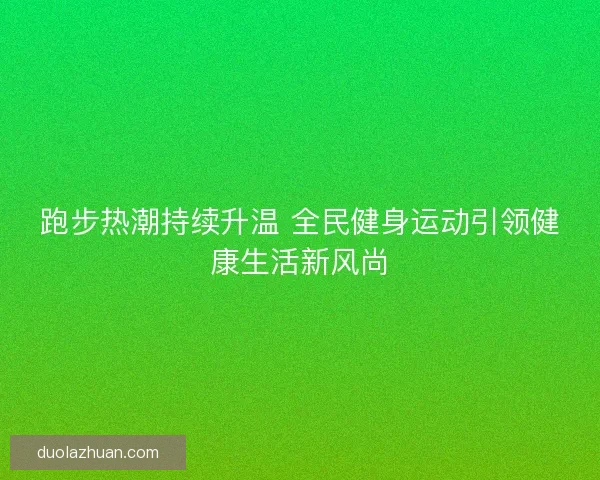 跑步热潮持续升温 全民健身运动引领健康生活新风尚 跑步热潮持续升温 全民健身运动引领健康生活新风尚