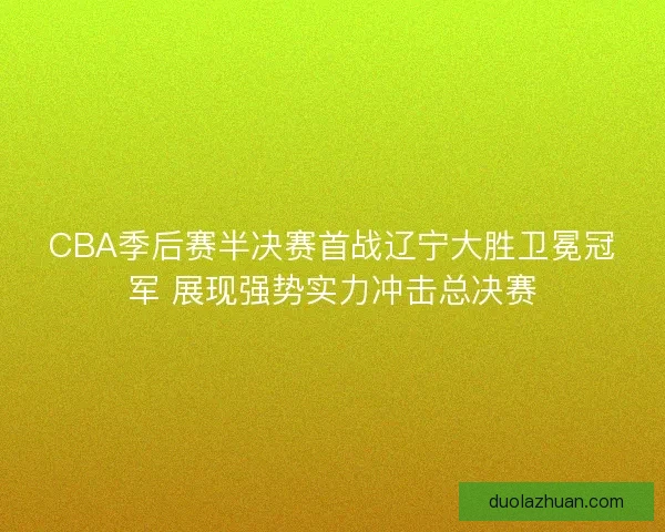 CBA季后赛半决赛首战辽宁大胜卫冕冠军 展现强势实力冲击总决赛