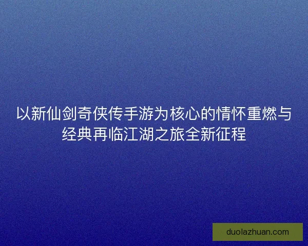 以新仙剑奇侠传手游为核心的情怀重燃与经典再临江湖之旅全新征程