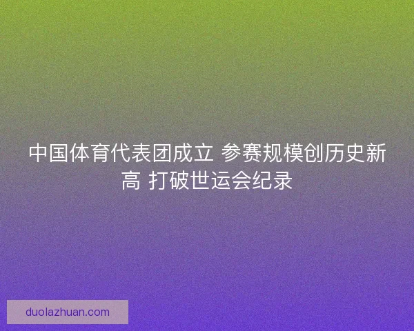 中国体育代表团成立 参赛规模创历史新高 打破世运会纪录 中国体育代表团成立 参赛规模创历史新高 打破世运会纪录