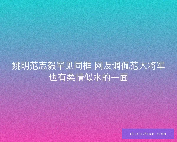 姚明范志毅罕见同框 网友调侃范大将军也有柔情似水的一面