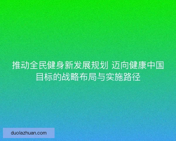推动全民健身新发展规划 迈向健康中国目标的战略布局与实施路径 推动全民健身新发展规划 迈向健康中国目标的战略布局与实施路径