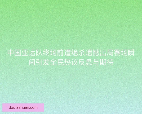 中国亚运队终场前遭绝杀遗憾出局赛场瞬间引发全民热议反思与期待