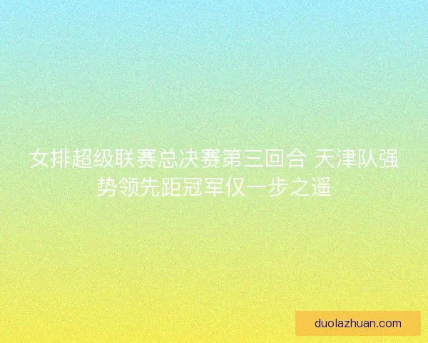 女排超级联赛总决赛第三回合 天津队强势领先距冠军仅一步之遥 女排超级联赛总决赛第三回合 天津队强势领先距冠军仅一步之遥