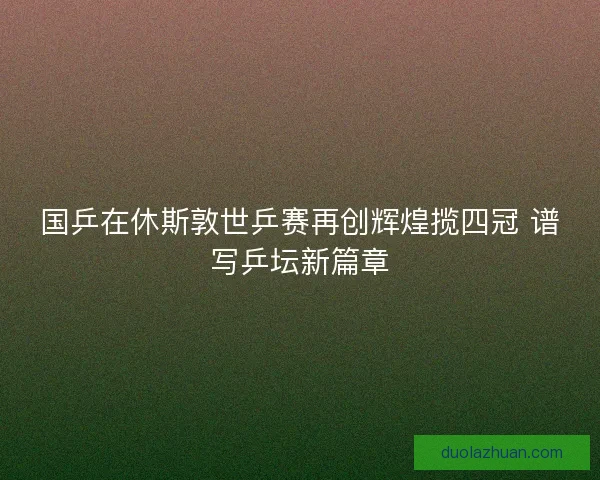国乒在休斯敦世乒赛再创辉煌揽四冠 谱写乒坛新篇章 国乒在休斯敦世乒赛再创辉煌揽四冠 谱写乒坛新篇章
