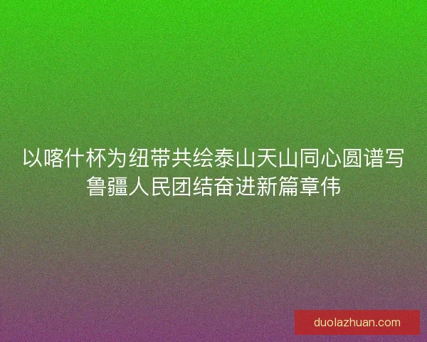 以喀什杯为纽带共绘泰山天山同心圆谱写鲁疆人民团结奋进新篇章伟