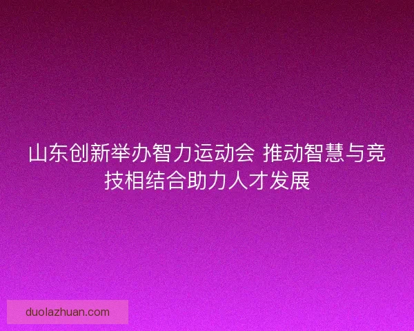 山东创新举办智力运动会 推动智慧与竞技相结合助力人才发展