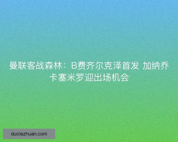 曼联客战森林：B费齐尔克泽首发 加纳乔卡塞米罗迎出场机会